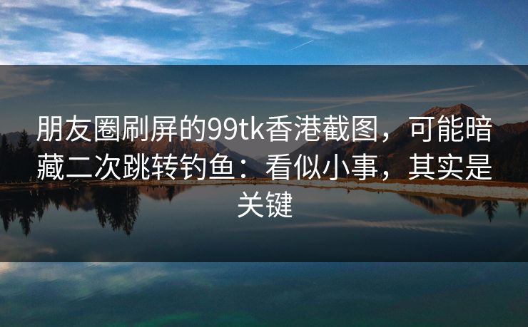 朋友圈刷屏的99tk香港截图，可能暗藏二次跳转钓鱼：看似小事，其实是关键