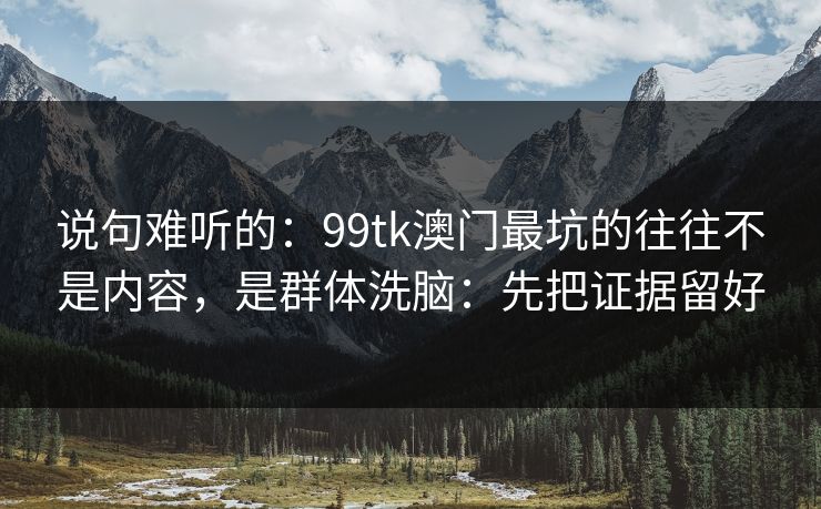 说句难听的：99tk澳门最坑的往往不是内容，是群体洗脑：先把证据留好