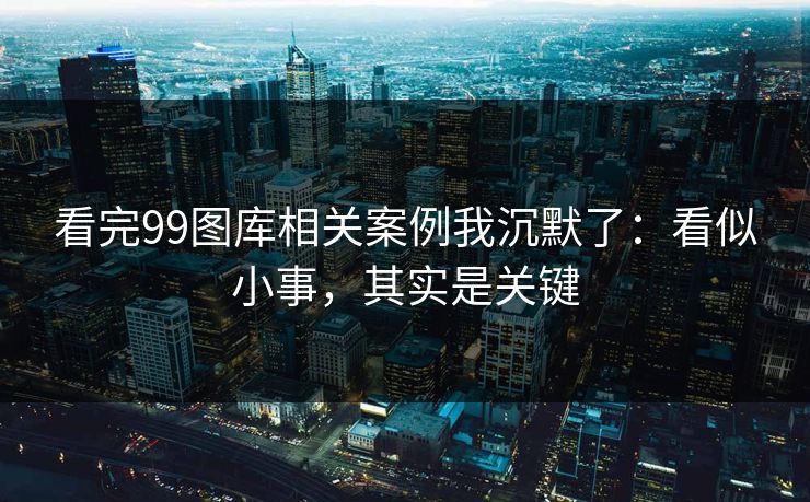 看完99图库相关案例我沉默了：看似小事，其实是关键