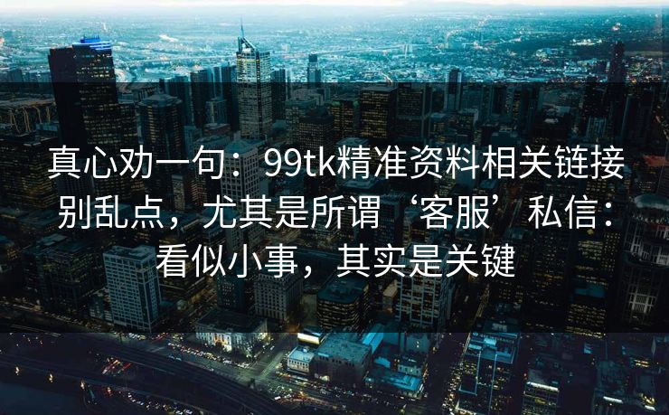 真心劝一句：99tk精准资料相关链接别乱点，尤其是所谓‘客服’私信：看似小事，其实是关键