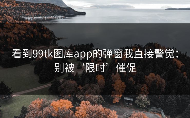 看到99tk图库app的弹窗我直接警觉：别被‘限时’催促