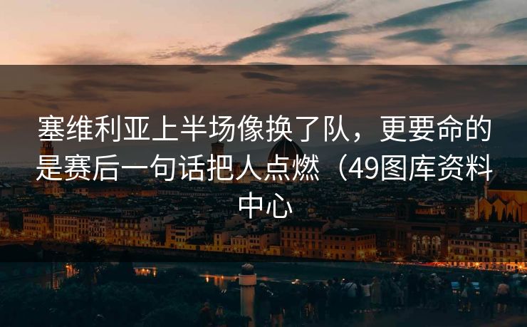 塞维利亚上半场像换了队，更要命的是赛后一句话把人点燃（49图库资料中心