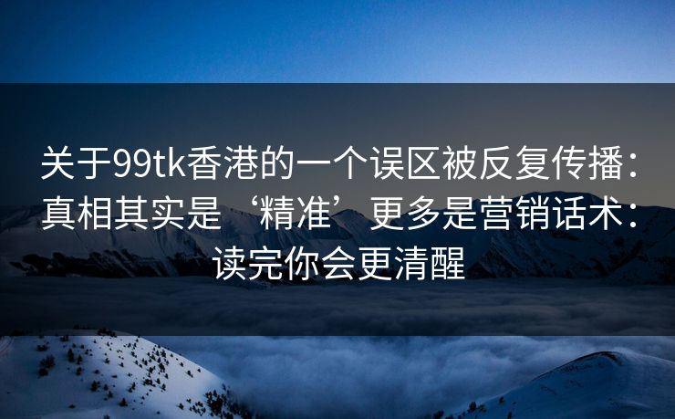 关于99tk香港的一个误区被反复传播：真相其实是‘精准’更多是营销话术：读完你会更清醒