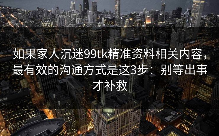 如果家人沉迷99tk精准资料相关内容，最有效的沟通方式是这3步：别等出事才补救