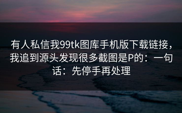 有人私信我99tk图库手机版下载链接，我追到源头发现很多截图是P的：一句话：先停手再处理