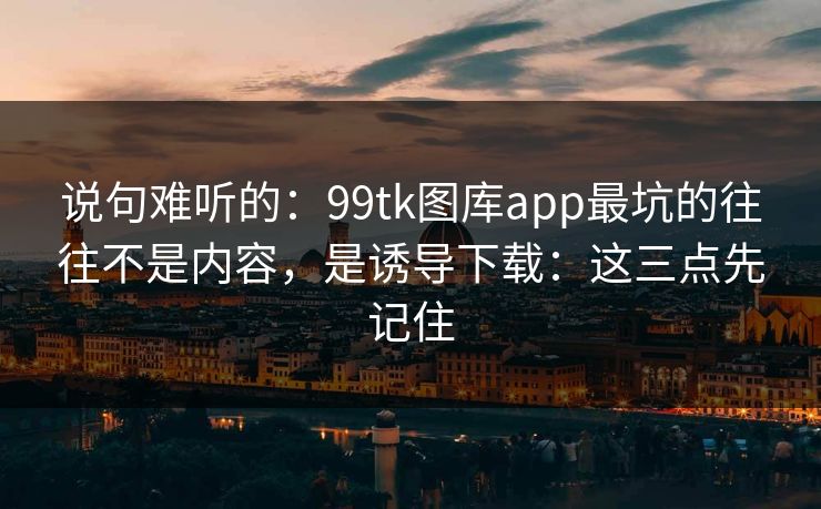 说句难听的：99tk图库app最坑的往往不是内容，是诱导下载：这三点先记住