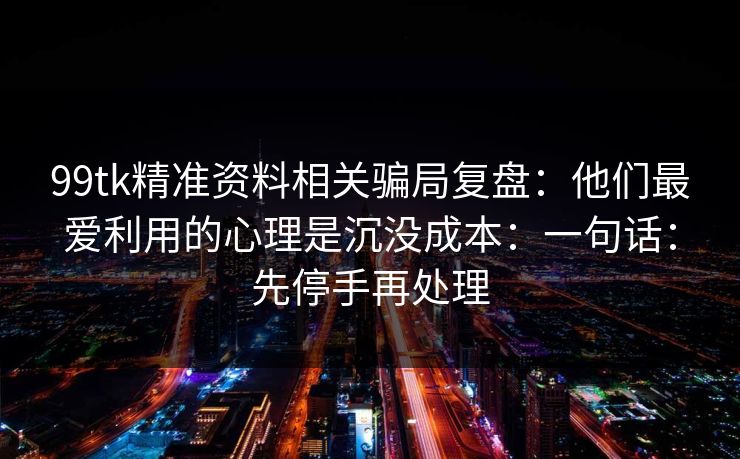99tk精准资料相关骗局复盘：他们最爱利用的心理是沉没成本：一句话：先停手再处理