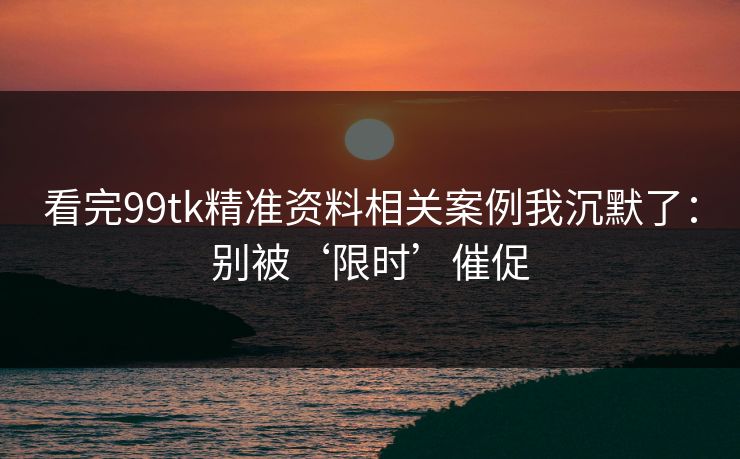 看完99tk精准资料相关案例我沉默了：别被‘限时’催促