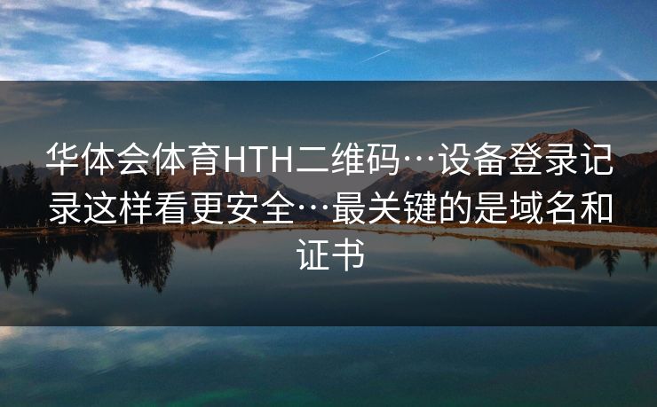 华体会体育HTH二维码…设备登录记录这样看更安全…最关键的是域名和证书