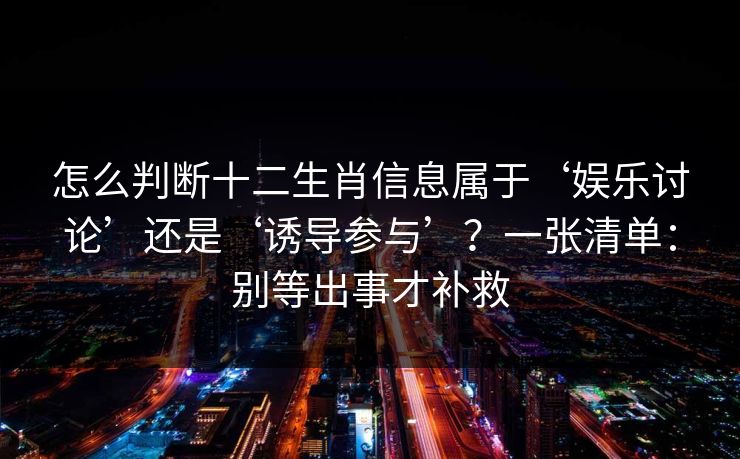 怎么判断十二生肖信息属于‘娱乐讨论’还是‘诱导参与’？一张清单：别等出事才补救